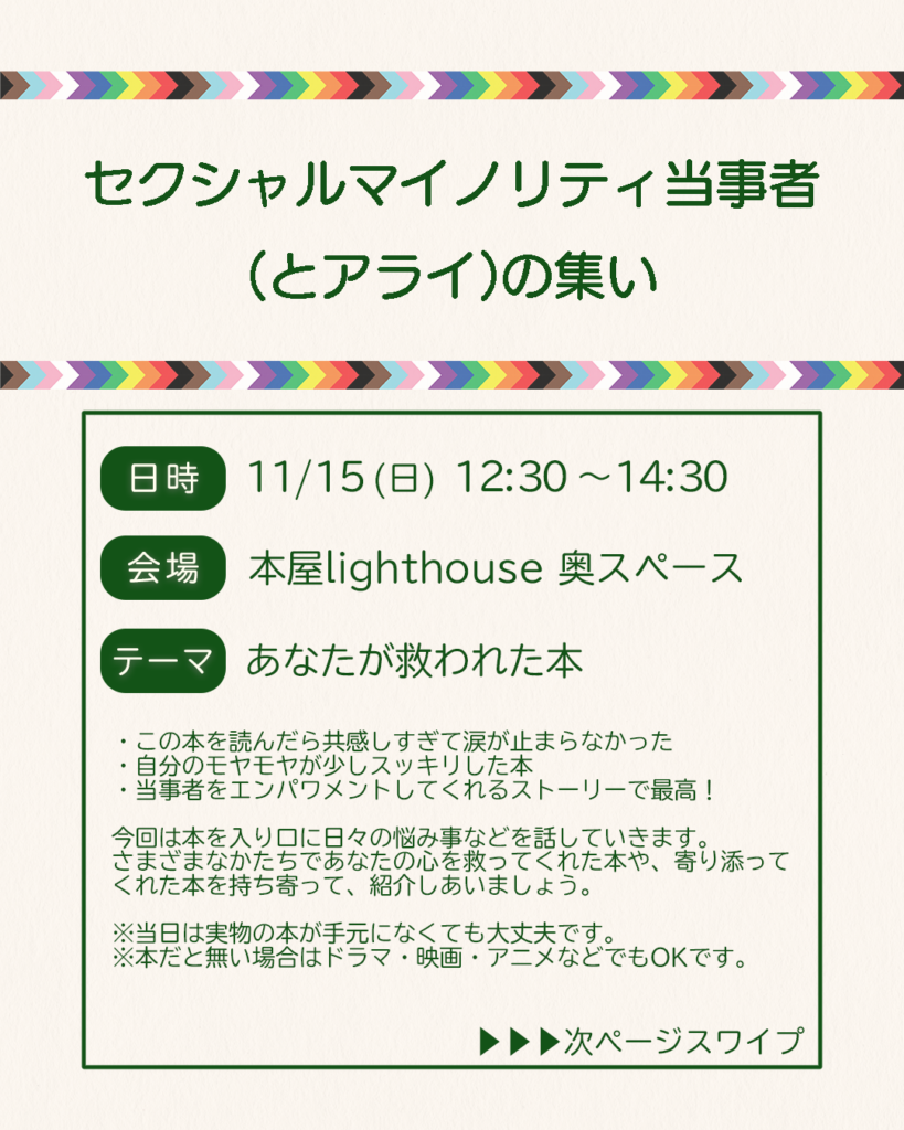 セクシャルマイノリティ当事者（とアライ）の集い。日時11月15日日曜日12時30分から14時30分まで。会場は本屋lighthouse奥のスペース。テーマは「あなたが救われた本」。
・この本を読んだら共感しすぎて涙が止まらなかった
・自分のモヤモヤが少しスッキリした本
・当事者をエンパワメントしてくれるストーリーで最高！
今回は本を入り口に日々の悩み事などを話していきます。
さまざまなかたちであなたの心を救ってくれた本や、寄り添ってくれた本を持ち寄って、紹介しあいましょう。
※当日は実物の本が手元になくても大丈夫です。
※本だと無い場合はドラマ・映画・アニメなどでもOKです。
