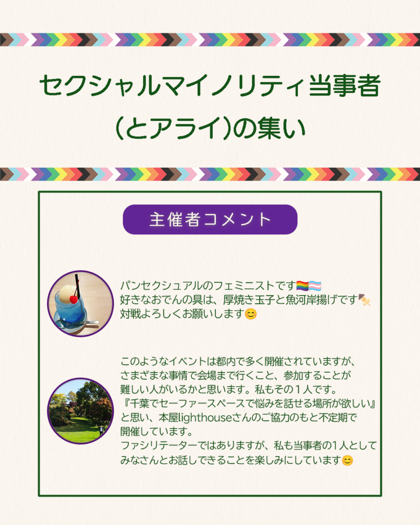 主催者コメント
①パンセクシュアルのフェミニストです。好きなおでんの具は、厚焼き玉子と魚河岸揚げです。対戦よろしくお願いします。
②このようなイベントは都内で多く開催されていますが、さまざまな事情で会場まで行くこと、参加することが難しい人がいるかと思います。私もその1人です。『千葉でセーファースペースで悩みを話せる場所が欲しい』と思い、本屋lighthouseさんのご協力のもと不定期で開催しています。ファシリテーターではありますが、私も当事者の1人としてみなさんとお話しできることを楽しみにしています。